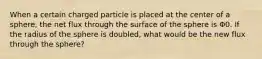 When a certain charged particle is placed at the center of a sphere, the net flux through the surface of the sphere is Φ0. If the radius of the sphere is doubled, what would be the new flux through the sphere?