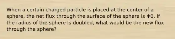 When a certain charged particle is placed at the center of a sphere, the net flux through the surface of the sphere is Φ0. If the radius of the sphere is doubled, what would be the new flux through the sphere?