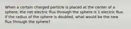 When a certain charged particle is placed at the center of a sphere, the net electric flux through the sphere is 1 electric flux. If the radius of the sphere is doubled, what would be the new flux through the sphere?