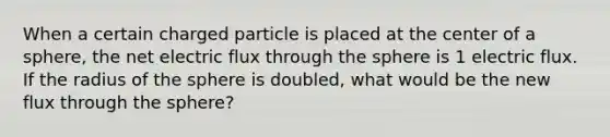 When a certain charged particle is placed at the center of a sphere, the net electric flux through the sphere is 1 electric flux. If the radius of the sphere is doubled, what would be the new flux through the sphere?