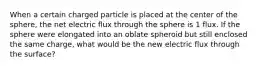 When a certain charged particle is placed at the center of the sphere, the net electric flux through the sphere is 1 flux. If the sphere were elongated into an oblate spheroid but still enclosed the same charge, what would be the new electric flux through the surface?