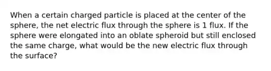 When a certain charged particle is placed at the center of the sphere, the net electric flux through the sphere is 1 flux. If the sphere were elongated into an oblate spheroid but still enclosed the same charge, what would be the new electric flux through the surface?