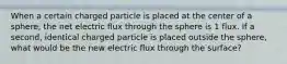 When a certain charged particle is placed at the center of a sphere, the net electric flux through the sphere is 1 flux. If a second, identical charged particle is placed outside the sphere, what would be the new electric flux through the surface?