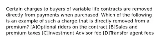 Certain charges to buyers of variable life contracts are removed directly from payments when purchased. Which of the following is an example of such a charge that is directly removed from a premium? [A]Optional riders on the contract [B]Sales and premium taxes [C]Investment Advisor fee [D]Transfer agent fees