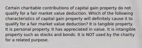 Certain charitable contributions of capital gain property do not qualify for a fair market value deduction. Which of the following characteristics of capital gain property will definitely cause it to qualify for a fair market value deduction? It is tangible property. It is personal property. It has appreciated in value. It is intangible property such as stocks and bonds. It is NOT used by the charity for a related purpose.