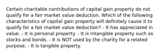 Certain charitable contributions of capital gain property do not qualify for a fair market value deduction. Which of the following characteristics of capital gain property will definitely cause it to qualify for a fair market value deduction? - It has appreciated in value. - It is personal property. - It is intangible property such as stocks and bonds. - It is NOT used by the charity for a related purpose. - It is tangible property.