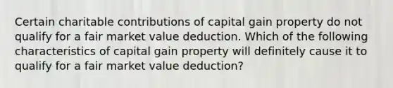 Certain charitable contributions of capital gain property do not qualify for a fair market value deduction. Which of the following characteristics of capital gain property will definitely cause it to qualify for a fair market value deduction?