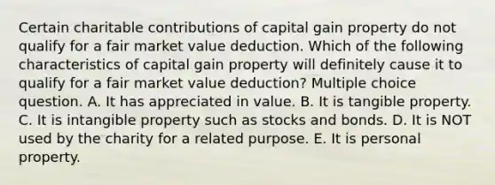 Certain charitable contributions of capital gain property do not qualify for a fair market value deduction. Which of the following characteristics of capital gain property will definitely cause it to qualify for a fair market value deduction? Multiple choice question. A. It has appreciated in value. B. It is tangible property. C. It is intangible property such as stocks and bonds. D. It is NOT used by the charity for a related purpose. E. It is personal property.