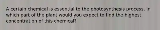 A certain chemical is essential to the photosynthesis process. In which part of the plant would you expect to find the highest concentration of this chemical?