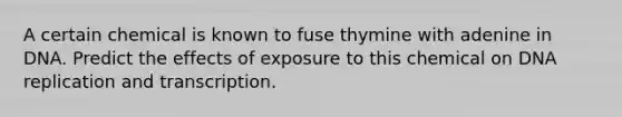 A certain chemical is known to fuse thymine with adenine in DNA. Predict the effects of exposure to this chemical on DNA replication and transcription.