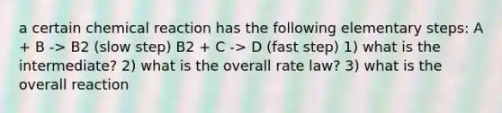 a certain chemical reaction has the following elementary steps: A + B -> B2 (slow step) B2 + C -> D (fast step) 1) what is the intermediate? 2) what is the overall rate law? 3) what is the overall reaction