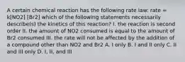 A certain chemical reaction has the following rate law: rate = k[NO2] [Br2] which of the following statements necessarily describe(s) the kinetics of this reaction? I. the reaction is second order II. the amount of NO2 consumed is equal to the amount of Br2 consumed III. the rate will not be affected by the addition of a compound other than NO2 and Br2 A. I only B. I and II only C. II and III only D. I, II, and III