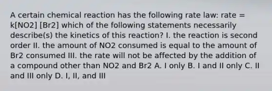 A certain chemical reaction has the following rate law: rate = k[NO2] [Br2] which of the following statements necessarily describe(s) the kinetics of this reaction? I. the reaction is second order II. the amount of NO2 consumed is equal to the amount of Br2 consumed III. the rate will not be affected by the addition of a compound other than NO2 and Br2 A. I only B. I and II only C. II and III only D. I, II, and III