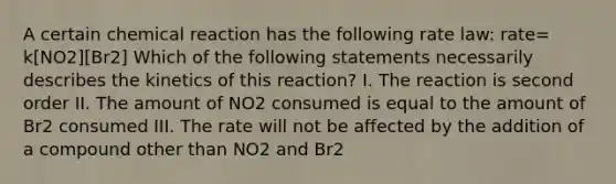 A certain chemical reaction has the following rate law: rate= k[NO2][Br2] Which of the following statements necessarily describes the kinetics of this reaction? I. The reaction is second order II. The amount of NO2 consumed is equal to the amount of Br2 consumed III. The rate will not be affected by the addition of a compound other than NO2 and Br2