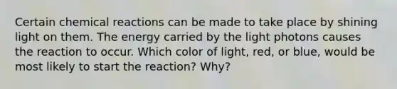 Certain chemical reactions can be made to take place by shining light on them. The energy carried by the light photons causes the reaction to occur. Which color of light, red, or blue, would be most likely to start the reaction? Why?