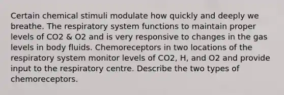 Certain chemical stimuli modulate how quickly and deeply we breathe. The respiratory system functions to maintain proper levels of CO2 & O2 and is very responsive to changes in the gas levels in body fluids. Chemoreceptors in two locations of the respiratory system monitor levels of CO2, H, and O2 and provide input to the respiratory centre. Describe the two types of chemoreceptors.