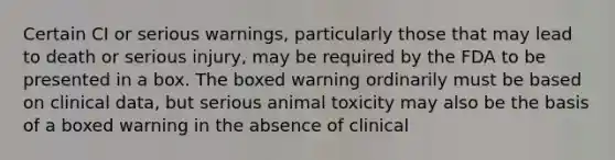 Certain CI or serious warnings, particularly those that may lead to death or serious injury, may be required by the FDA to be presented in a box. The boxed warning ordinarily must be based on clinical data, but serious animal toxicity may also be the basis of a boxed warning in the absence of clinical