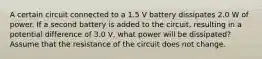 A certain circuit connected to a 1.5 V battery dissipates 2.0 W of power. If a second battery is added to the circuit, resulting in a potential difference of 3.0 V, what power will be dissipated? Assume that the resistance of the circuit does not change.