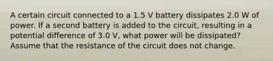 A certain circuit connected to a 1.5 V battery dissipates 2.0 W of power. If a second battery is added to the circuit, resulting in a potential difference of 3.0 V, what power will be dissipated? Assume that the resistance of the circuit does not change.