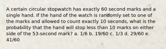 A certain circular stopwatch has exactly 60 second marks and a single hand. If the hand of the watch is randomly set to one of the marks and allowed to count exactly 10 seconds, what is the probability that the hand will stop less than 10 marks on either side of the 53-second mark? a. 1/6 b. 19/60 c. 1/3 d. 29/60 e. 41/60