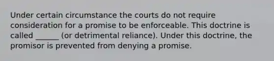 Under certain circumstance the courts do not require consideration for a promise to be enforceable. This doctrine is called ______ (or detrimental reliance). Under this doctrine, the promisor is prevented from denying a promise.