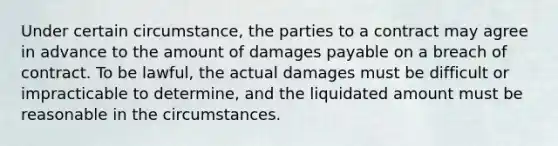 Under certain circumstance, the parties to a contract may agree in advance to the amount of damages payable on a breach of contract. To be lawful, the actual damages must be difficult or impracticable to determine, and the liquidated amount must be reasonable in the circumstances.