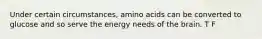 Under certain circumstances, amino acids can be converted to glucose and so serve the energy needs of the brain. T F