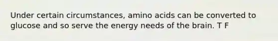 Under certain circumstances, amino acids can be converted to glucose and so serve the energy needs of the brain. T F