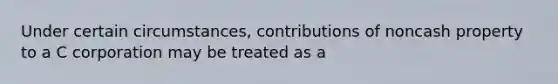 Under certain circumstances, contributions of noncash property to a C corporation may be treated as a