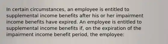 In certain circumstances, an employee is entitled to supplemental income benefits after his or her impairment income benefits have expired. An employee is entitled to supplemental income benefits if, on the expiration of the impairment income benefit period, the employee: