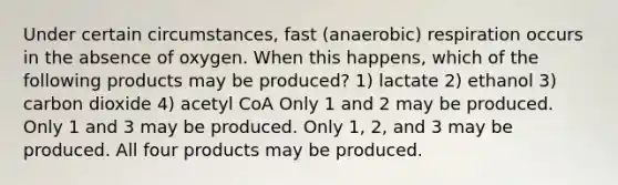 Under certain circumstances, fast (anaerobic) respiration occurs in the absence of oxygen. When this happens, which of the following products may be produced? 1) lactate 2) ethanol 3) carbon dioxide 4) acetyl CoA Only 1 and 2 may be produced. Only 1 and 3 may be produced. Only 1, 2, and 3 may be produced. All four products may be produced.