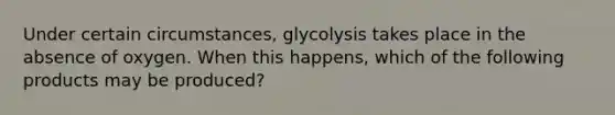 Under certain circumstances, glycolysis takes place in the absence of oxygen. When this happens, which of the following products may be produced?