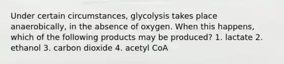 Under certain circumstances, glycolysis takes place anaerobically, in the absence of oxygen. When this happens, which of the following products may be produced? 1. lactate 2. ethanol 3. carbon dioxide 4. acetyl CoA