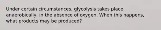 Under certain circumstances, glycolysis takes place anaerobically, in the absence of oxygen. When this happens, what products may be produced?