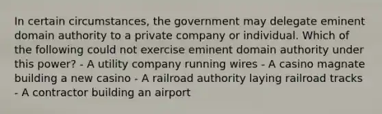 In certain circumstances, the government may delegate eminent domain authority to a private company or individual. Which of the following could not exercise eminent domain authority under this power? - A utility company running wires - A casino magnate building a new casino - A railroad authority laying railroad tracks - A contractor building an airport