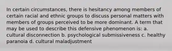 In certain circumstances, there is hesitancy among members of certain racial and ethnic groups to discuss personal matters with members of groups perceived to be more dominant. A term that may be used to describe this defensive phenomenon is: a. cultural disconnection b. psychological submissiveness c. healthy paranoia d. cultural maladjustment