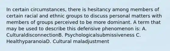 In certain circumstances, there is hesitancy among members of certain racial and ethnic groups to discuss personal matters with members of groups perceived to be more dominant. A term that may be used to describe this defensive phenomenon is: A. CulturaldisconnectionB. Psychologicalsubmissiveness C. HealthyparanoiaD. Cultural maladjustment