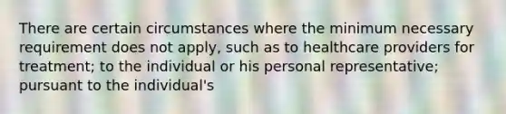 There are certain circumstances where the minimum necessary requirement does not apply, such as to healthcare providers for treatment; to the individual or his personal representative; pursuant to the individual's