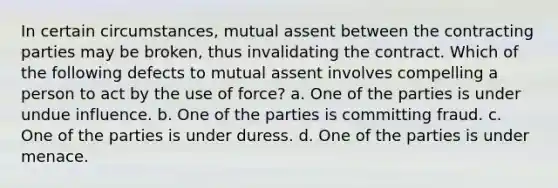 In certain circumstances, mutual assent between the contracting parties may be broken, thus invalidating the contract. Which of the following defects to mutual assent involves compelling a person to act by the use of force? a. One of the parties is under undue influence. b. One of the parties is committing fraud. c. One of the parties is under duress. d. One of the parties is under menace.