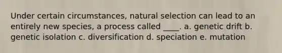 Under certain circumstances, natural selection can lead to an entirely new species, a process called ____. a. genetic drift b. genetic isolation c. diversification d. speciation e. mutation