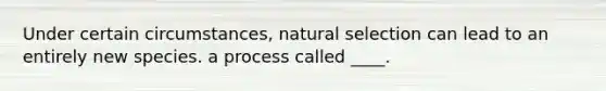 Under certain circumstances, natural selection can lead to an entirely new species. a process called ____.