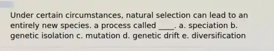 Under certain circumstances, natural selection can lead to an entirely new species. a process called ____. a. speciation b. genetic isolation c. mutation d. genetic drift e. diversification