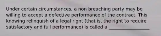 Under certain circumstances, a non breaching party may be willing to accept a defective performance of the contract. This knowing relinquish of a legal right (that is, the right to require satisfactory and full performance) is called a __________________