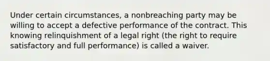 Under certain circumstances, a nonbreaching party may be willing to accept a defective performance of the contract. This knowing relinquishment of a legal right (the right to require satisfactory and full performance) is called a waiver.