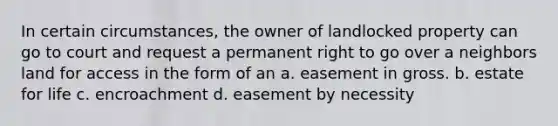 In certain circumstances, the owner of landlocked property can go to court and request a permanent right to go over a neighbors land for access in the form of an a. easement in gross. b. estate for life c. encroachment d. easement by necessity