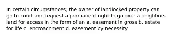 In certain circumstances, the owner of landlocked property can go to court and request a permanent right to go over a neighbors land for access in the form of an a. easement in gross b. estate for life c. encroachment d. easement by necessity