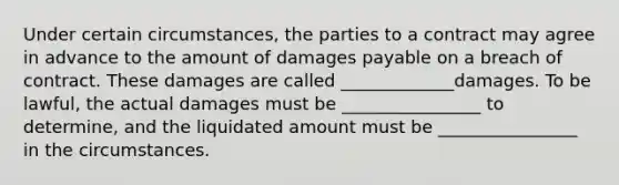 Under certain​ circumstances, the parties to a contract may agree in advance to the amount of damages payable on a breach of contract. These damages are called​ _____________damages. To be​ lawful, the actual damages must be​ ________________ to​ determine, and the liquidated amount must be​ ________________ in the circumstances.