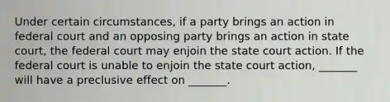 Under certain circumstances, if a party brings an action in federal court and an opposing party brings an action in state court, the federal court may enjoin the state court action. If the federal court is unable to enjoin the state court action, _______ will have a preclusive effect on _______.