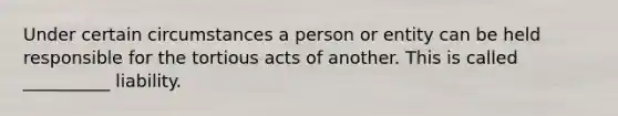 Under certain circumstances a person or entity can be held responsible for the tortious acts of another. This is called __________ liability.