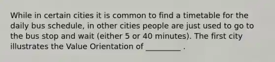 While in certain cities it is common to find a timetable for the daily bus schedule, in other cities people are just used to go to the bus stop and wait (either 5 or 40 minutes). The first city illustrates the Value Orientation of _________ .